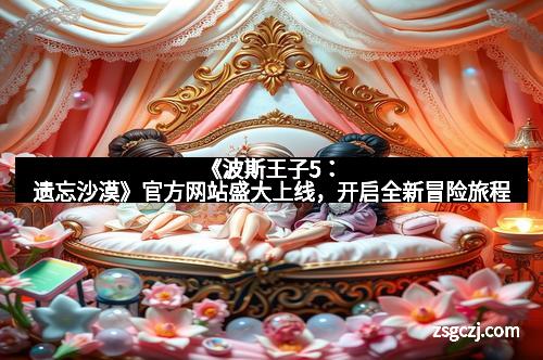 《波斯王子5：遗忘沙漠》官方网站盛大上线，开启全新冒险旅程